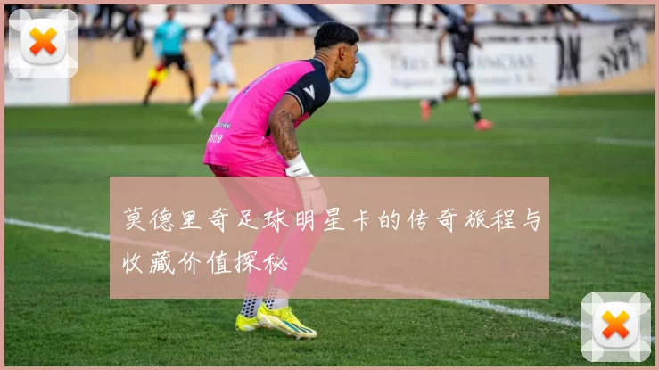 莫德里奇足球明星卡的传奇旅程与收藏价值探秘