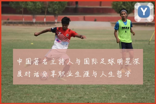 中国著名主持人与国际足球明星深度对话分享职业生涯与人生哲学