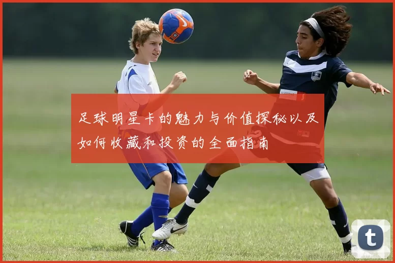足球明星卡的魅力与价值探秘以及如何收藏和投资的全面指南