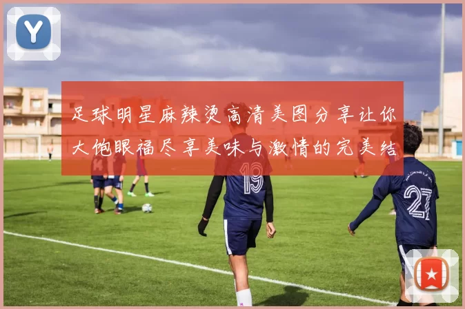 足球明星麻辣烫高清美图分享让你大饱眼福尽享美味与激情的完美结合