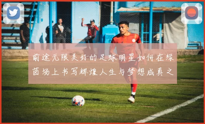 前途无限美好的足球明星如何在绿茵场上书写辉煌人生与梦想成真之路