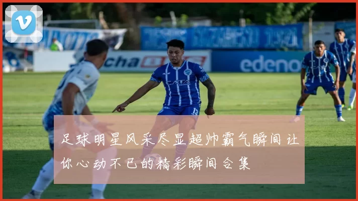 足球明星风采尽显超帅霸气瞬间让你心动不已的精彩瞬间合集