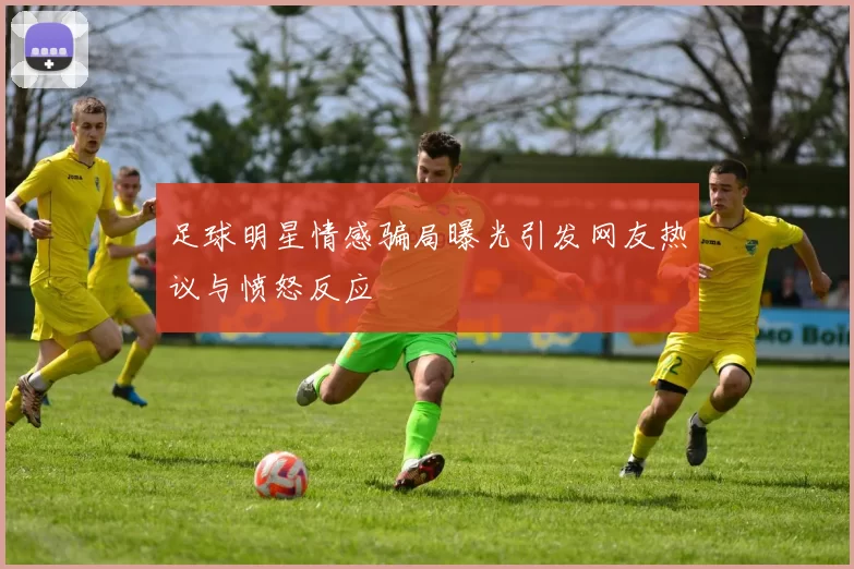足球明星情感骗局曝光引发网友热议与愤怒反应