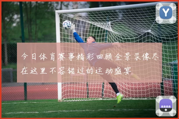 今日体育赛事精彩回顾全景录像尽在这里不容错过的运动盛宴