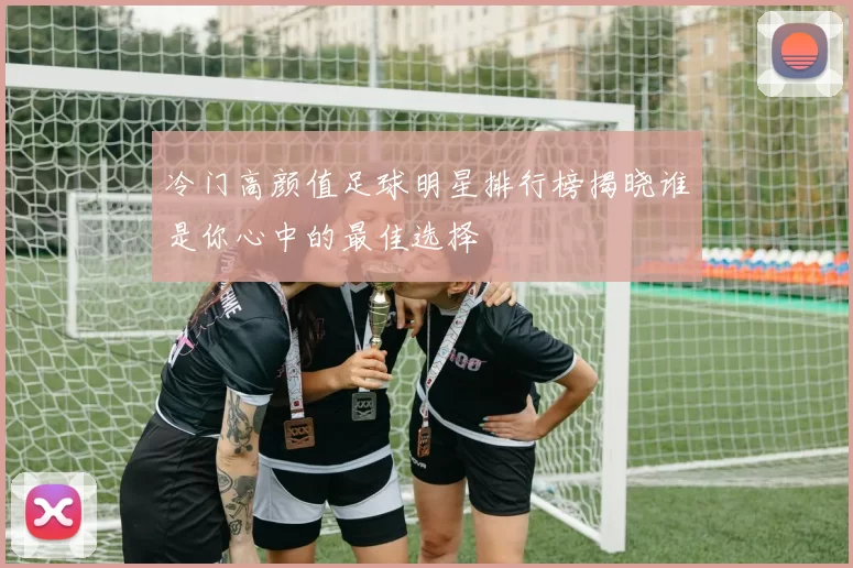冷门高颜值足球明星排行榜揭晓谁是你心中的最佳选择