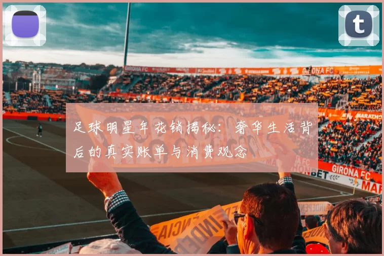足球明星年花销揭秘：奢华生活背后的真实账单与消费观念