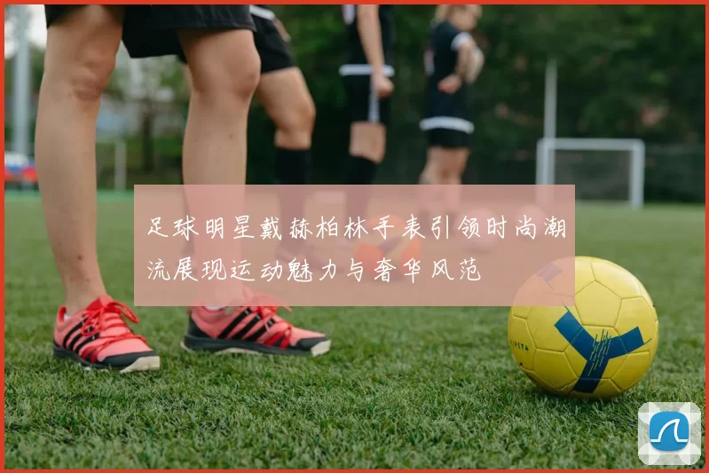 足球明星戴赫柏林手表引领时尚潮流展现运动魅力与奢华风范