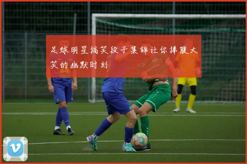 足球明星搞笑段子集锦让你捧腹大笑的幽默时刻