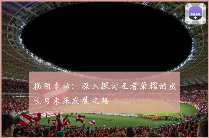 杨丽专访：深入探讨王者荣耀的成长与未来发展之路