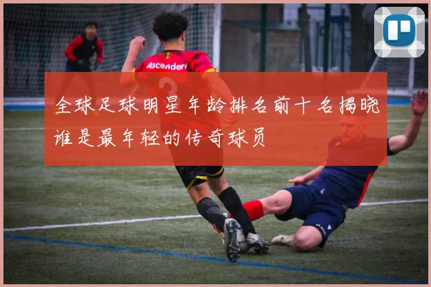 全球足球明星年龄排名前十名揭晓谁是最年轻的传奇球员
