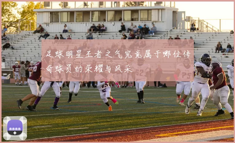 足球明星王者之气究竟属于哪位传奇球员的荣耀与风采