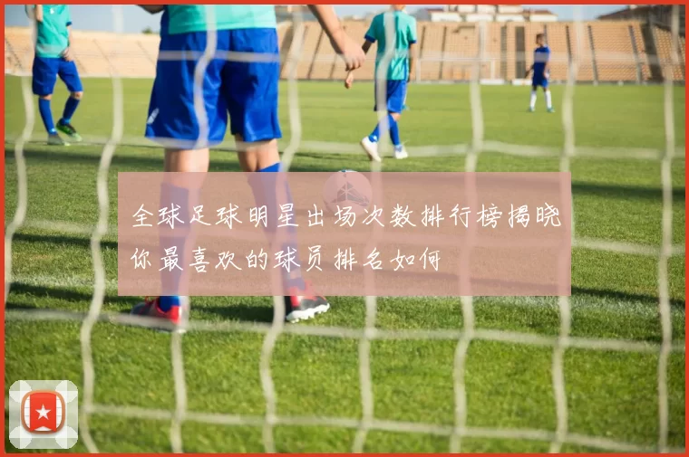 全球足球明星出场次数排行榜揭晓你最喜欢的球员排名如何
