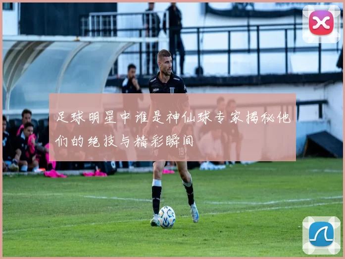 足球明星中谁是神仙球专家揭秘他们的绝技与精彩瞬间