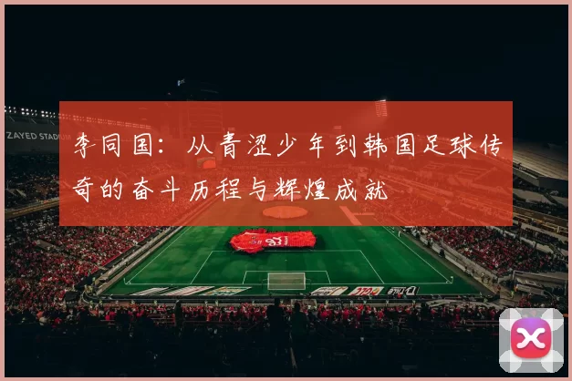 李同国：从青涩少年到韩国足球传奇的奋斗历程与辉煌成就