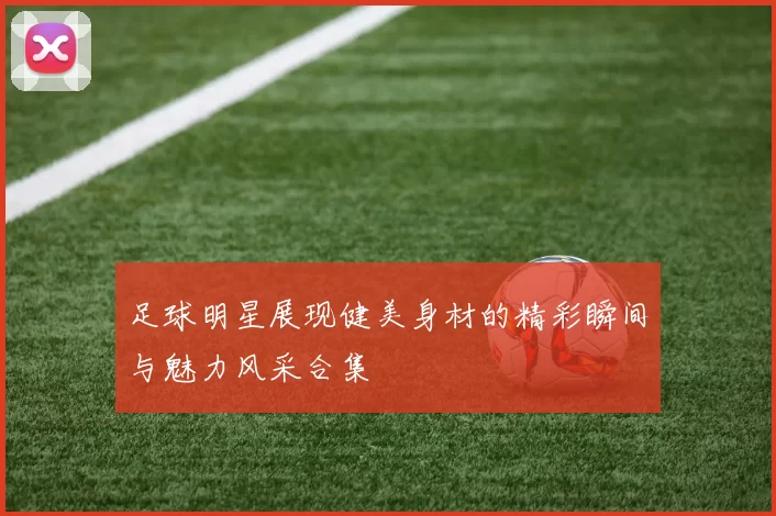 足球明星展现健美身材的精彩瞬间与魅力风采合集