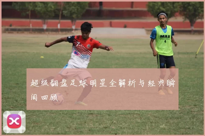 超级翻盘足球明星全解析与经典瞬间回顾