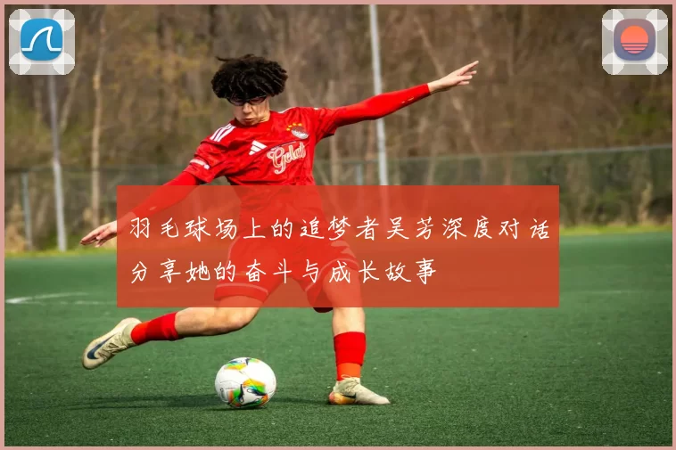 羽毛球场上的追梦者吴芳深度对话分享她的奋斗与成长故事