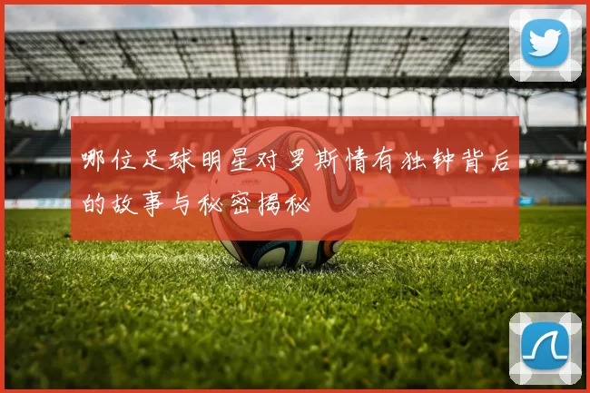 哪位足球明星对罗斯情有独钟背后的故事与秘密揭秘