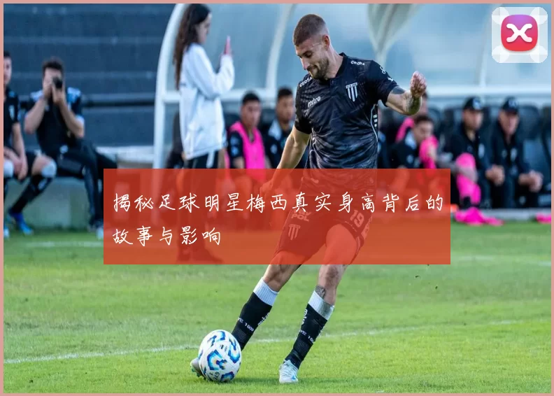 揭秘足球明星梅西真实身高背后的故事与影响