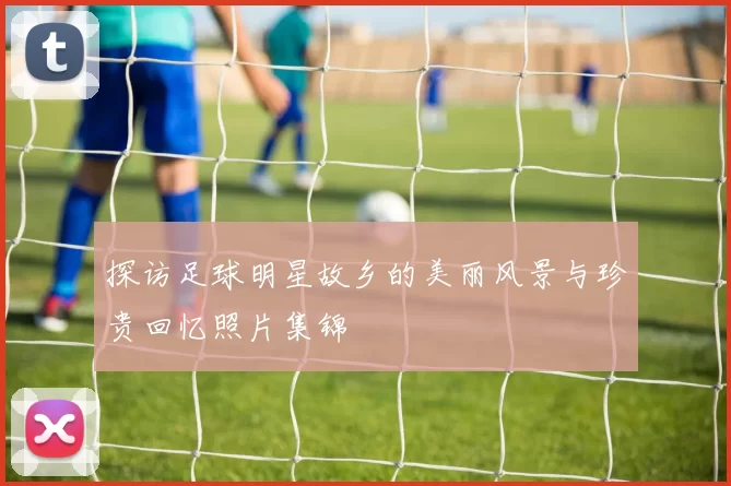 探访足球明星故乡的美丽风景与珍贵回忆照片集锦