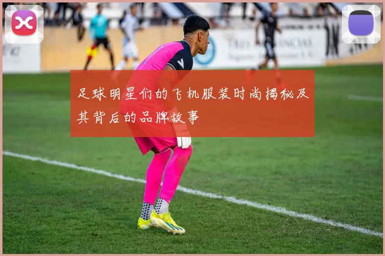 足球明星们的飞机服装时尚揭秘及其背后的品牌故事