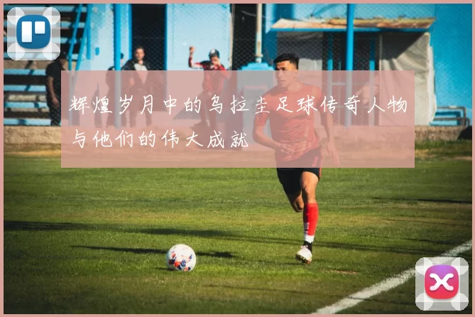 辉煌岁月中的乌拉圭足球传奇人物与他们的伟大成就