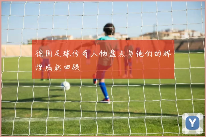 德国足球传奇人物盘点与他们的辉煌成就回顾