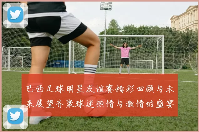 巴西足球明星友谊赛精彩回顾与未来展望齐聚球迷热情与激情的盛宴