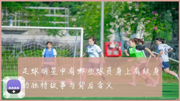 足球明星中有哪些球员身上有纹身的独特故事与背后含义