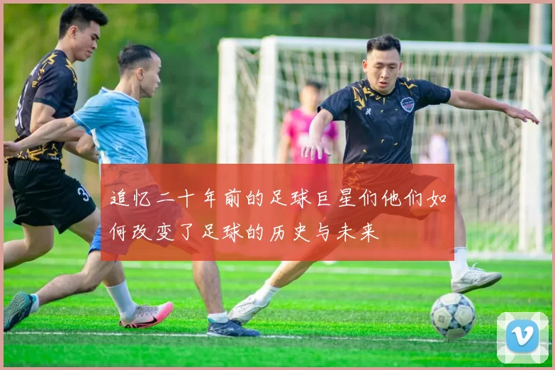 追忆二十年前的足球巨星们他们如何改变了足球的历史与未来