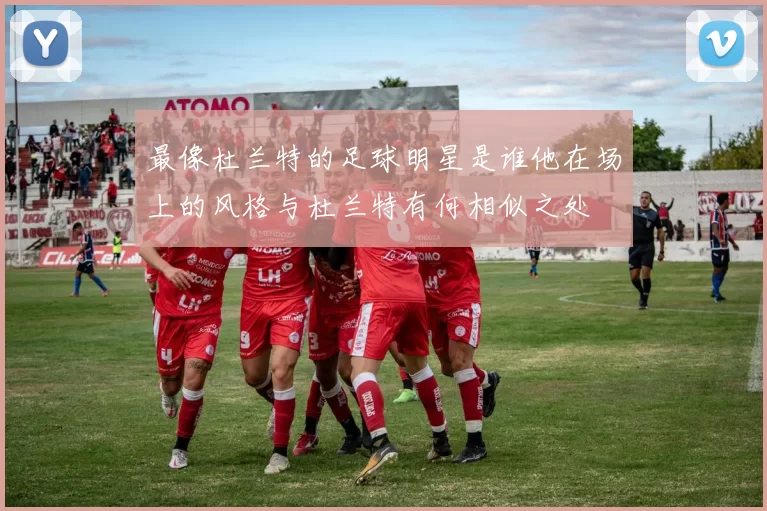 最像杜兰特的足球明星是谁他在场上的风格与杜兰特有何相似之处