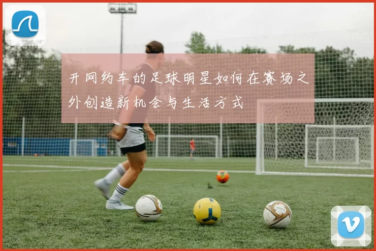 开网约车的足球明星如何在赛场之外创造新机会与生活方式