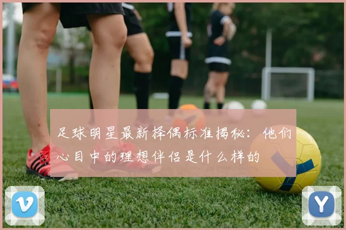 足球明星最新择偶标准揭秘：他们心目中的理想伴侣是什么样的