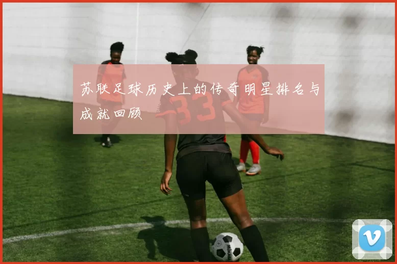 苏联足球历史上的传奇明星排名与成就回顾