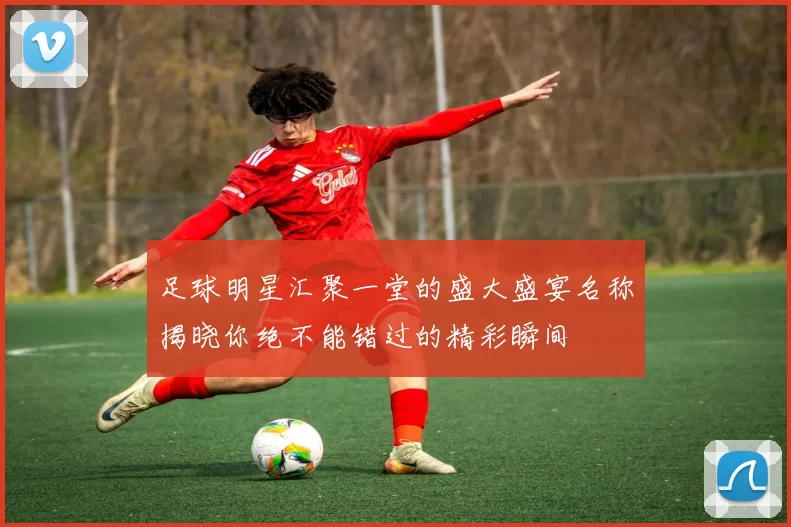 足球明星汇聚一堂的盛大盛宴名称揭晓你绝不能错过的精彩瞬间