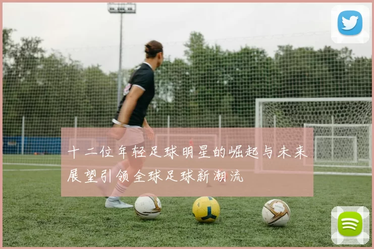 十二位年轻足球明星的崛起与未来展望引领全球足球新潮流