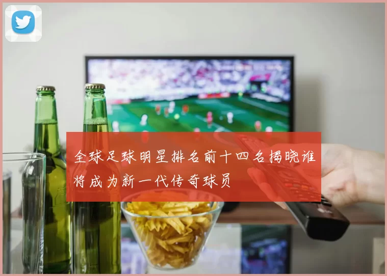 全球足球明星排名前十四名揭晓谁将成为新一代传奇球员