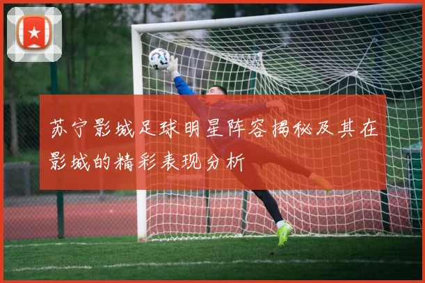 苏宁影城足球明星阵容揭秘及其在影城的精彩表现分析