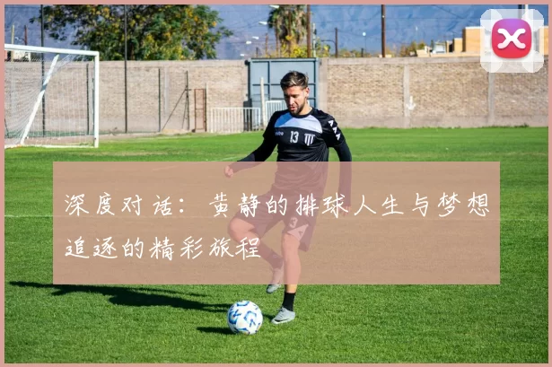 深度对话：黄静的排球人生与梦想追逐的精彩旅程