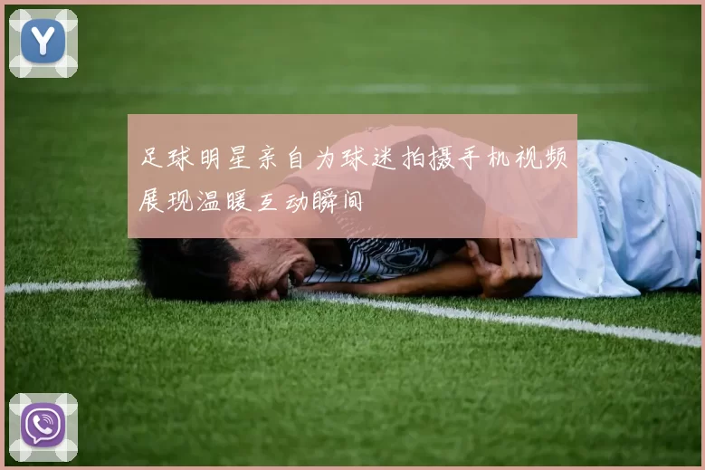 足球明星亲自为球迷拍摄手机视频展现温暖互动瞬间