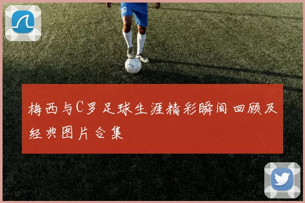 梅西与C罗足球生涯精彩瞬间回顾及经典图片合集