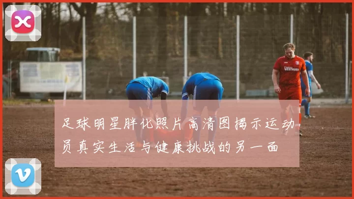 足球明星胖化照片高清图揭示运动员真实生活与健康挑战的另一面