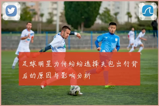 足球明星为何纷纷选择夹包出行背后的原因与影响分析