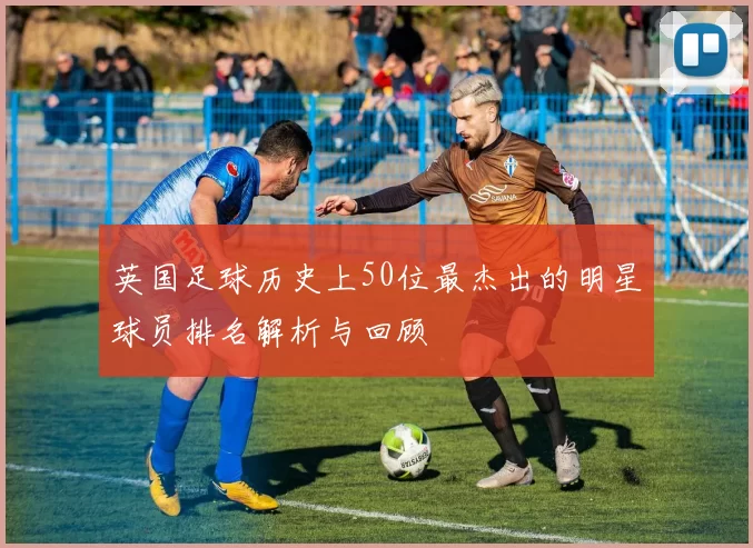 英国足球历史上50位最杰出的明星球员排名解析与回顾