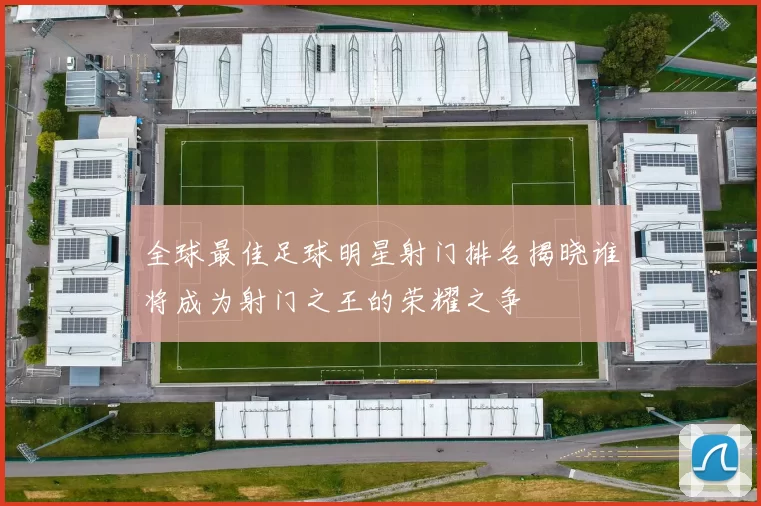 全球最佳足球明星射门排名揭晓谁将成为射门之王的荣耀之争