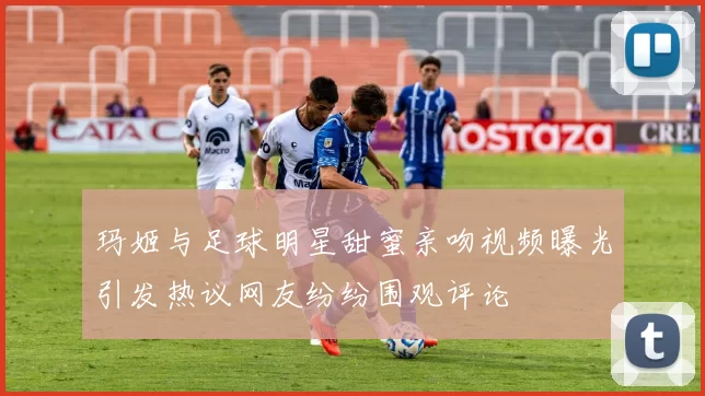 玛姬与足球明星甜蜜亲吻视频曝光引发热议网友纷纷围观评论