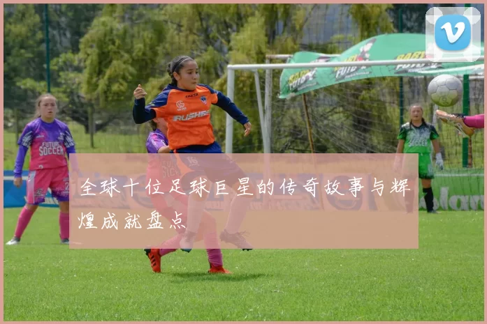全球十位足球巨星的传奇故事与辉煌成就盘点
