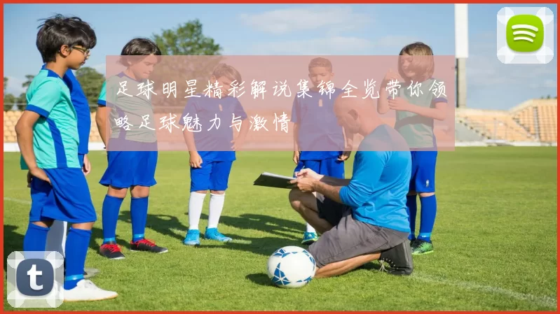 足球明星精彩解说集锦全览带你领略足球魅力与激情