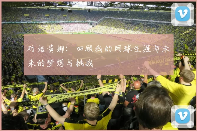 对话黄娜：回顾我的网球生涯与未来的梦想与挑战