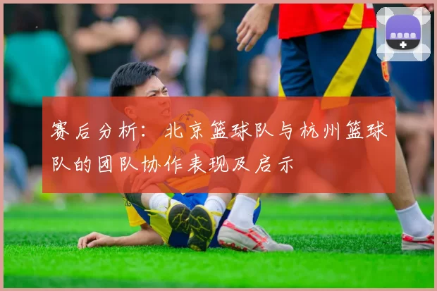 赛后分析：北京篮球队与杭州篮球队的团队协作表现及启示